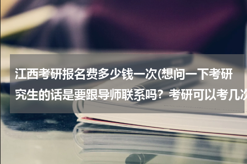 江西考研报名费多少钱一次(想问一下考研究生的话是要跟导师联系吗？考研可以考几次？一般的费用每年多少？)