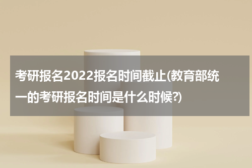 考研报名2022报名时间截止(教育部统一的考研报名时间是什么时候?)