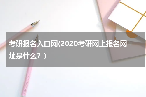 考研报名入口网(2020考研网上报名网址是什么？)
