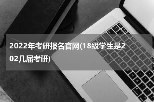 2022年考研报名官网(18级学生是202几届考研)