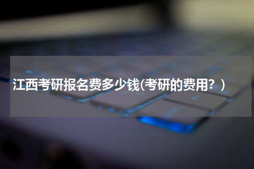 江西考研报名费多少钱(考研的费用？)