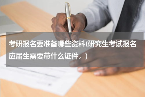 考研报名要准备哪些资料(研究生考试报名应届生需要带什么证件，)