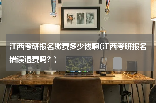 江西考研报名缴费多少钱啊(江西考研报名错误退费吗？)