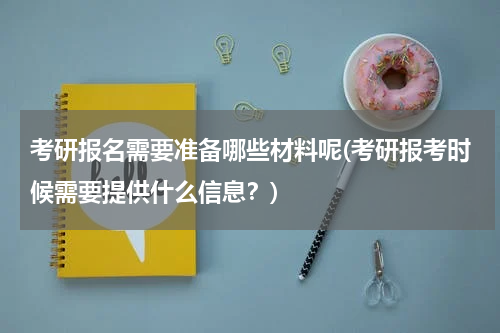 考研报名需要准备哪些材料呢(考研报考时候需要提供什么信息？)