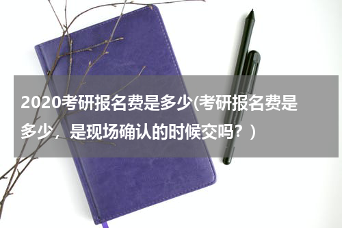 2020考研报名费是多少(考研报名费是多少，是现场确认的时候交吗？)
