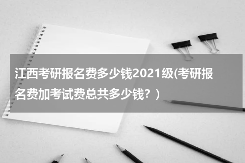 江西考研报名费多少钱2021级(考研报名费加考试费总共多少钱？)