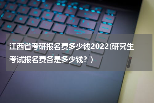 江西省考研报名费多少钱2022(研究生考试报名费各是多少钱？)