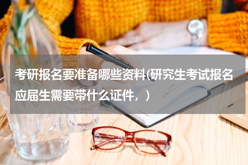 考研报名要准备哪些资料(研究生考试报名应届生需要带什么证件，)