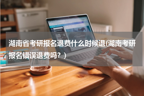 湖南省考研报名退费什么时候退(湖南考研报名错误退费吗？)