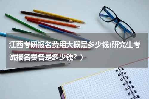 江西考研报名费用大概是多少钱(研究生考试报名费各是多少钱？)