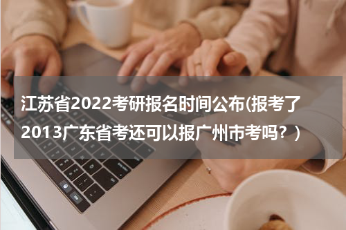 江苏省2022考研报名时间公布(报考了2013广东省考还可以报广州市考吗？)