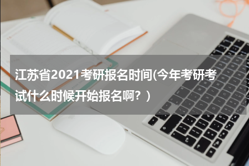 江苏省2021考研报名时间(今年考研考试什么时候开始报名啊？)