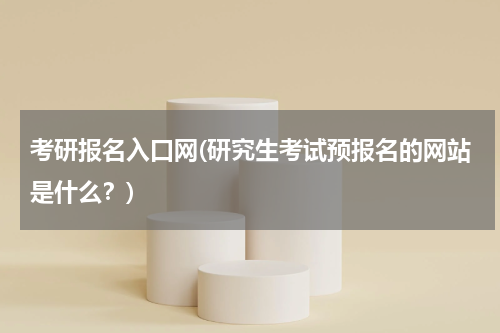 考研报名入口网(研究生考试预报名的网站是什么？)