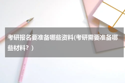 考研报名要准备哪些资料(考研需要准备哪些材料？)