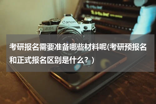 考研报名需要准备哪些材料呢(考研预报名和正式报名区别是什么？)