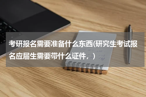 考研报名需要准备什么东西(研究生考试报名应届生需要带什么证件，)