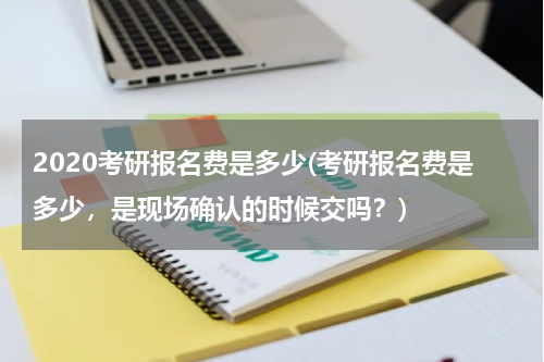 2020考研报名费是多少(考研报名费是多少，是现场确认的时候交吗？)