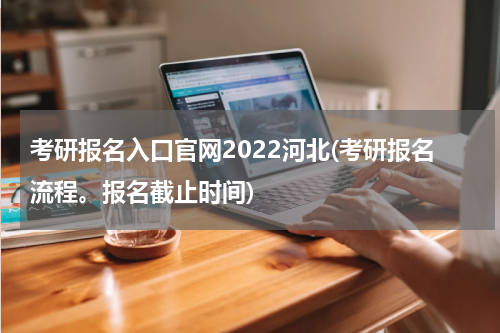 考研报名入口官网2022河北(考研报名流程。报名截止时间)