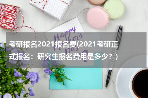 考研报名2021报名费(2021考研正式报名：研究生报名费用是多少？)