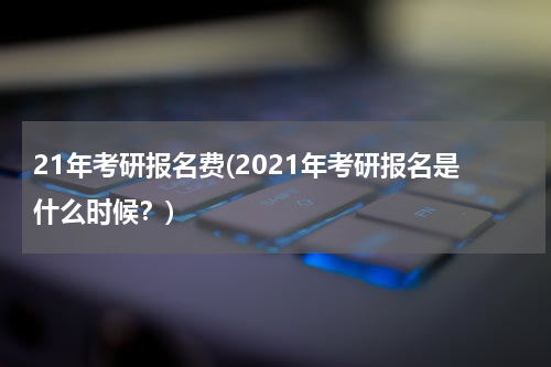 21年考研报名费(2021年考研报名是什么时候？)