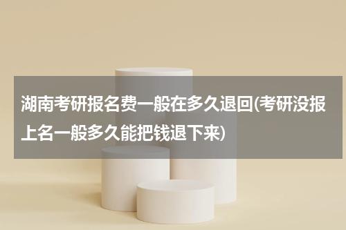 湖南考研报名费一般在多久退回(考研没报上名一般多久能把钱退下来)