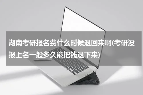 湖南考研报名费什么时候退回来啊(考研没报上名一般多久能把钱退下来)