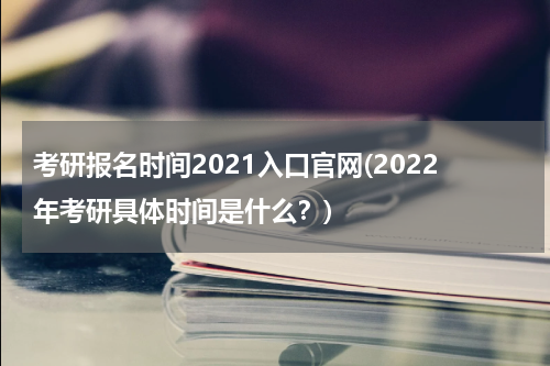 考研报名时间2021入口官网(2022年考研具体时间是什么？)
