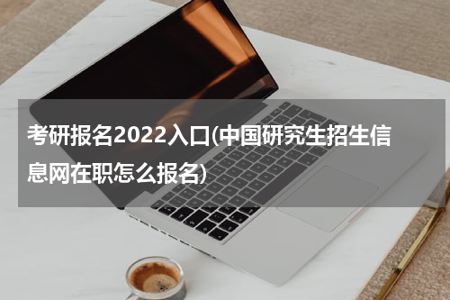 考研报名2022入口(中国研究生招生信息网在职怎么报名)