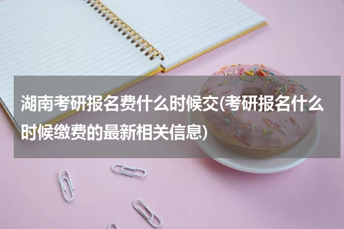 湖南考研报名费什么时候交(考研报名什么时候缴费的最新相关信息)