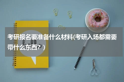 考研报名要准备什么材料(考研入场都需要带什么东西？)