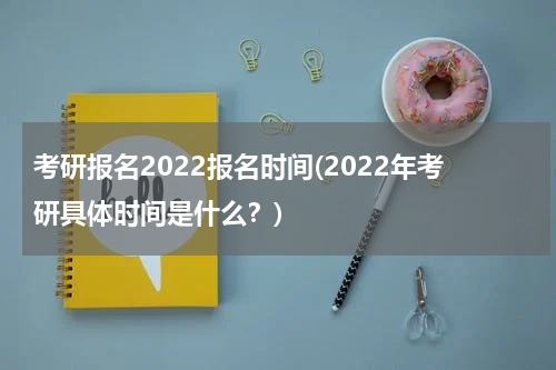 考研报名2022报名时间(2022年考研具体时间是什么？)