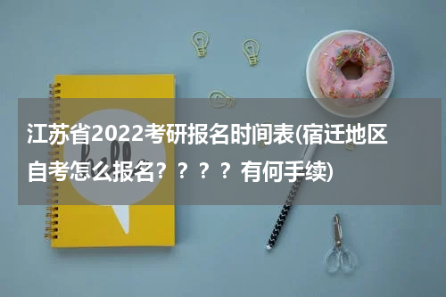 江苏省2022考研报名时间表(宿迁地区自考怎么报名？？？？有何手续)