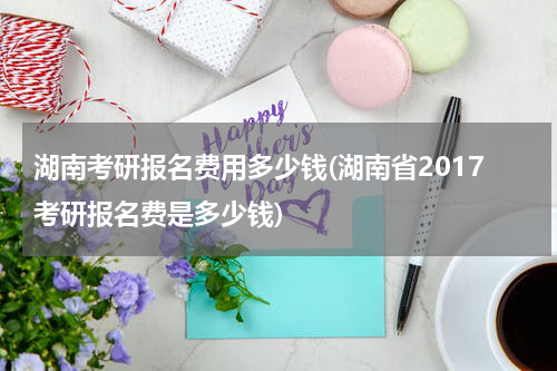 湖南考研报名费用多少钱(湖南省2017考研报名费是多少钱)