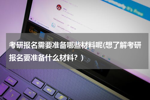 考研报名需要准备哪些材料呢(想了解考研报名要准备什么材料？)
