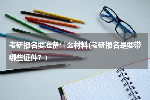 考研报名要准备什么材料(考研报名是要带哪些证件？)