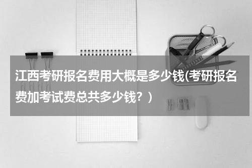 江西考研报名费用大概是多少钱(考研报名费加考试费总共多少钱？)