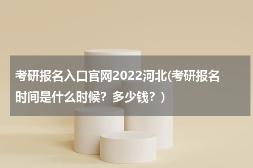 考研报名入口官网2022河北(考研报名时间是什么时候？多少钱？)