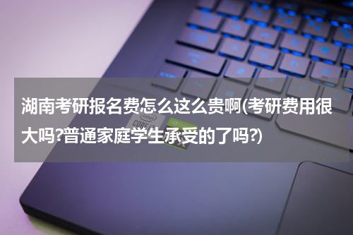 湖南考研报名费怎么这么贵啊(考研费用很大吗?普通家庭学生承受的了吗?)
