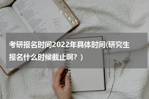 考研报名时间2022年具体时间(研究生报名什么时候截止啊？)