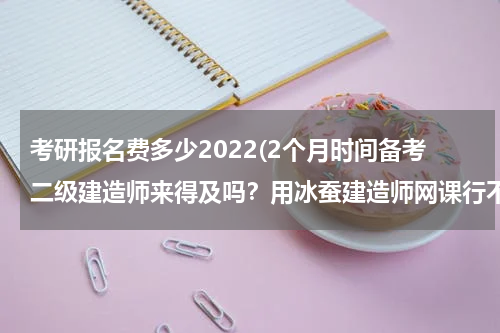 考研报名费多少2022(2个月时间备考二级建造师来得及吗？用冰蚕建造师网课行不行？)