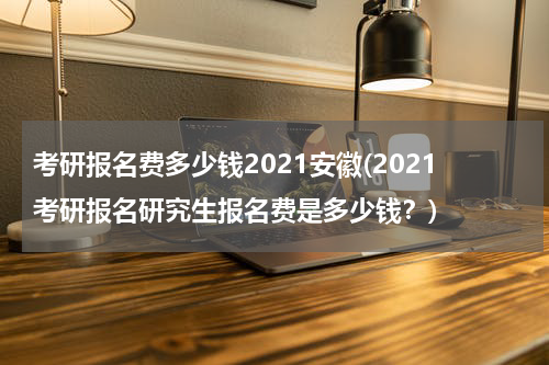 考研报名费多少钱2021安徽(2021考研报名研究生报名费是多少钱？)