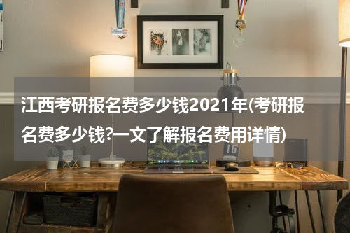 江西考研报名费多少钱2021年(考研报名费多少钱?一文了解报名费用详情)