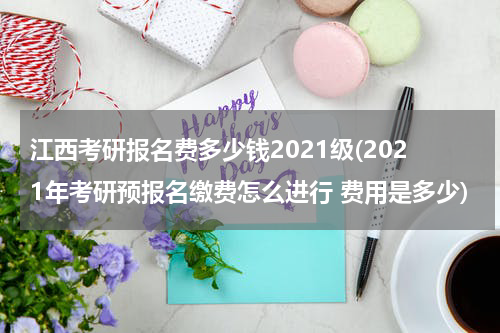 江西考研报名费多少钱2021级(2021年考研预报名缴费怎么进行 费用是多少)