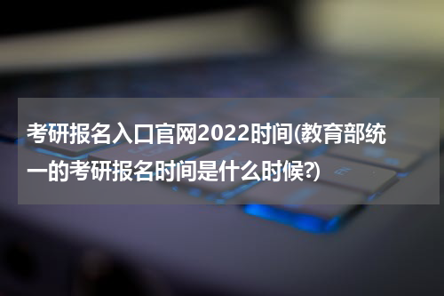 考研报名入口官网2022时间(教育部统一的考研报名时间是什么时候?)