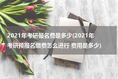 2021年考研报名费是多少(2021年考研预报名缴费怎么进行 费用是多少)