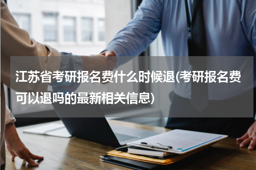 江苏省考研报名费什么时候退(考研报名费可以退吗的最新相关信息)