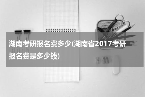 湖南考研报名费多少(湖南省2017考研报名费是多少钱)