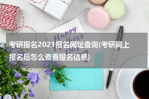 考研报名2021报名网址查询(考研网上报名后怎么查看报名信息)