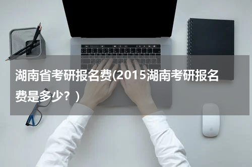 湖南省考研报名费(2015湖南考研报名费是多少？)
