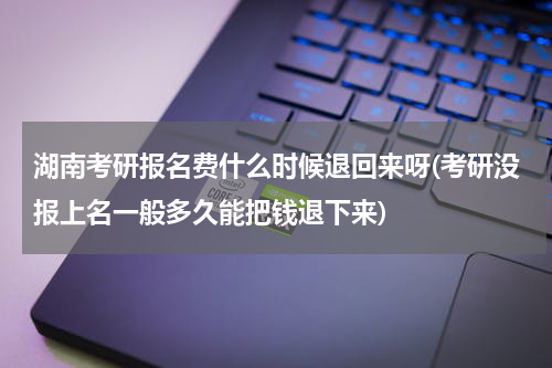 湖南考研报名费什么时候退回来呀(考研没报上名一般多久能把钱退下来)